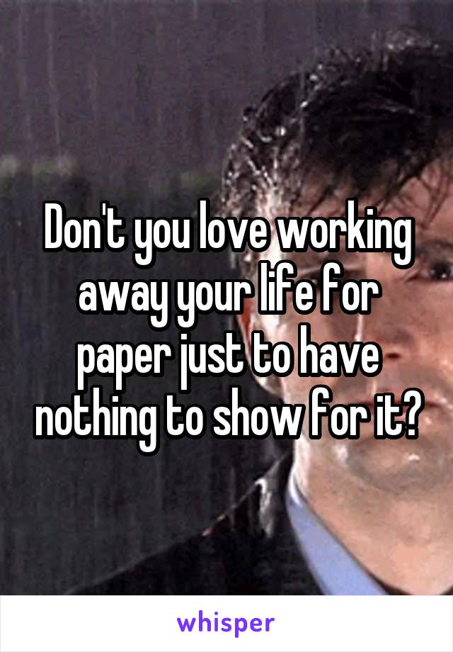 Don't you love working away your life for paper just to have nothing to show for it?