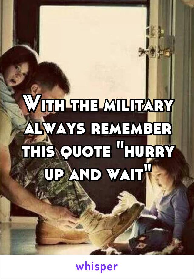 With the military always remember this quote "hurry up and wait"