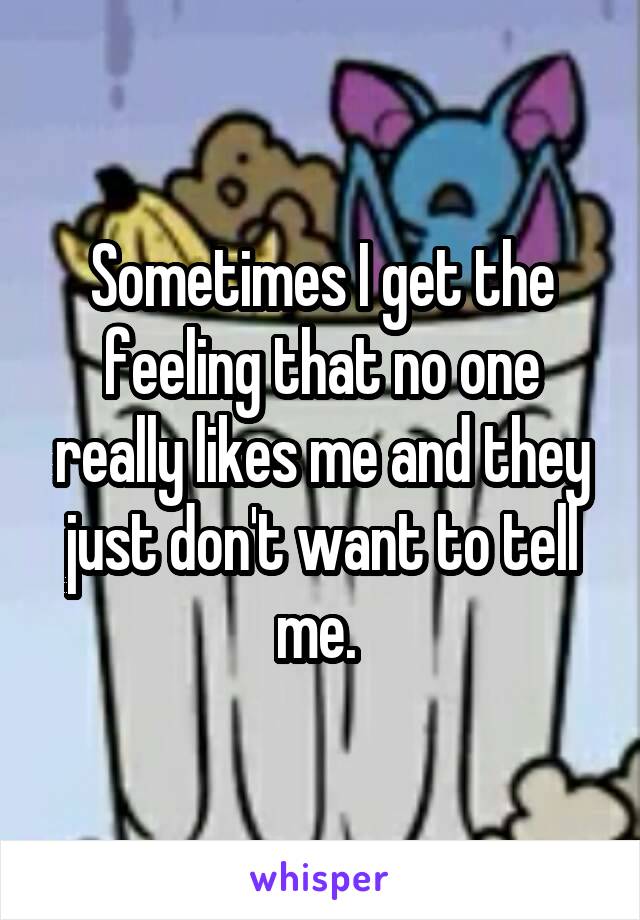 Sometimes I get the feeling that no one really likes me and they just don't want to tell me. 