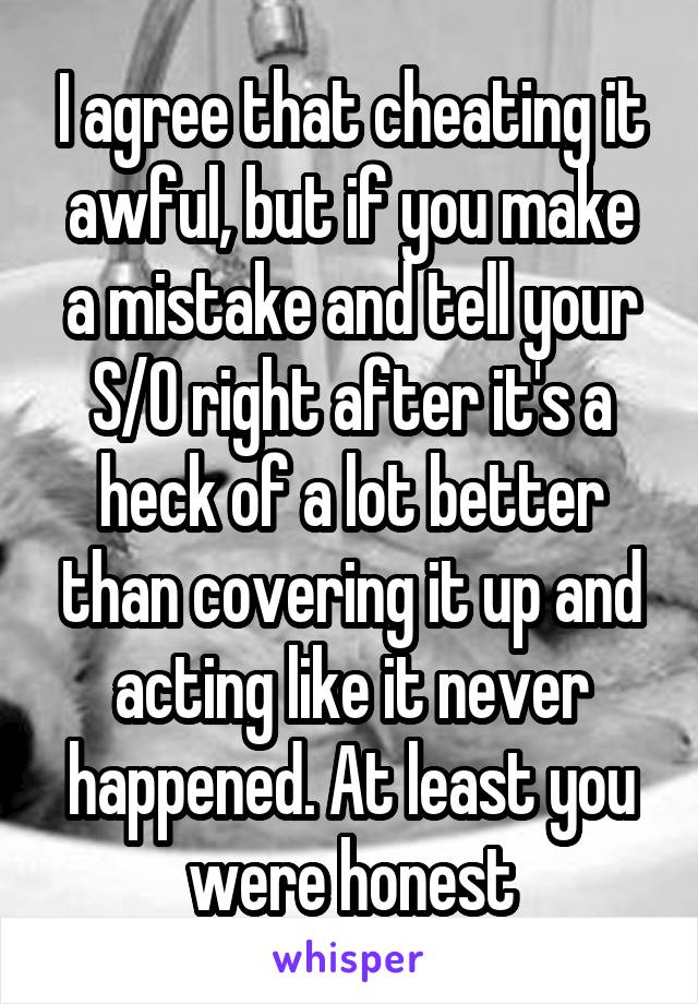 I agree that cheating it awful, but if you make a mistake and tell your S/O right after it's a heck of a lot better than covering it up and acting like it never happened. At least you were honest