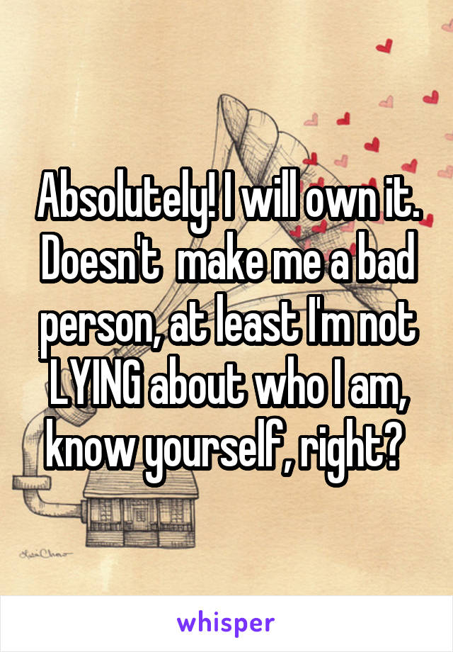 Absolutely! I will own it. Doesn't  make me a bad person, at least I'm not LYING about who I am, know yourself, right? 