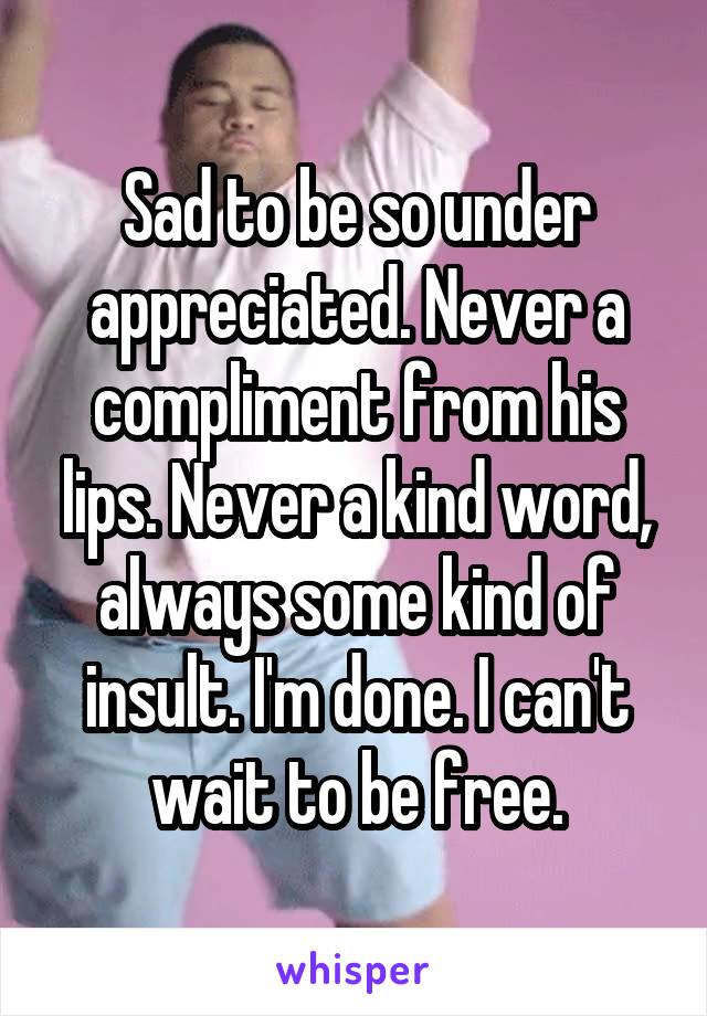 Sad to be so under appreciated. Never a compliment from his lips. Never a kind word, always some kind of insult. I'm done. I can't wait to be free.