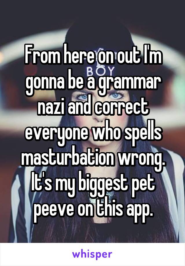 From here on out I'm gonna be a grammar nazi and correct everyone who spells masturbation wrong. It's my biggest pet peeve on this app.