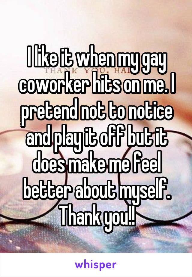 I like it when my gay coworker hits on me. I pretend not to notice and play it off but it does make me feel better about myself. Thank you!!