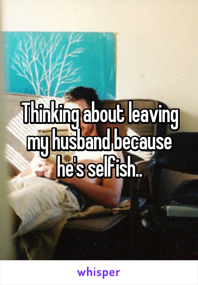 Thinking about leaving my husband because he's selfish..