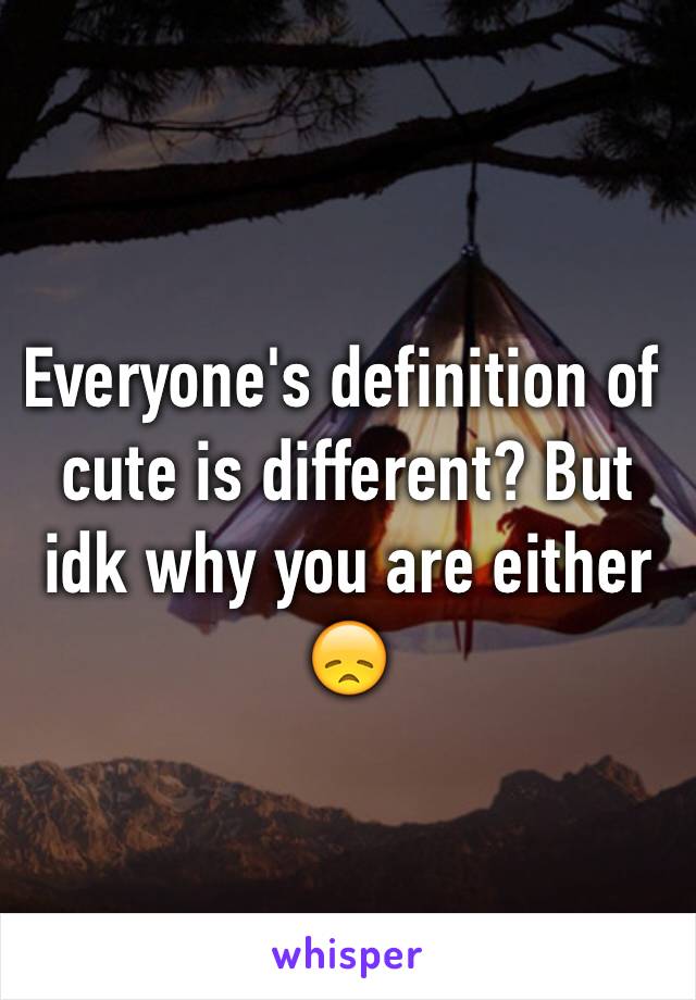 Everyone's definition of cute is different? But idk why you are either 😞