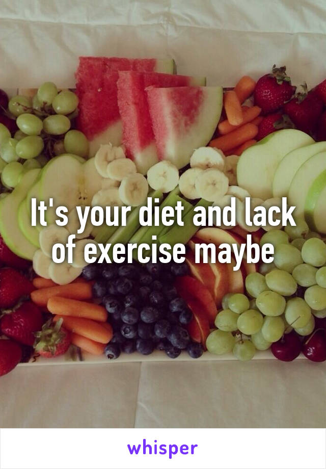 It's your diet and lack of exercise maybe