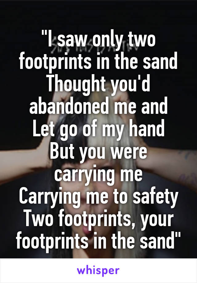 "I saw only two footprints in the sand
Thought you'd abandoned me and
Let go of my hand
But you were carrying me
Carrying me to safety
Two footprints, your footprints in the sand"