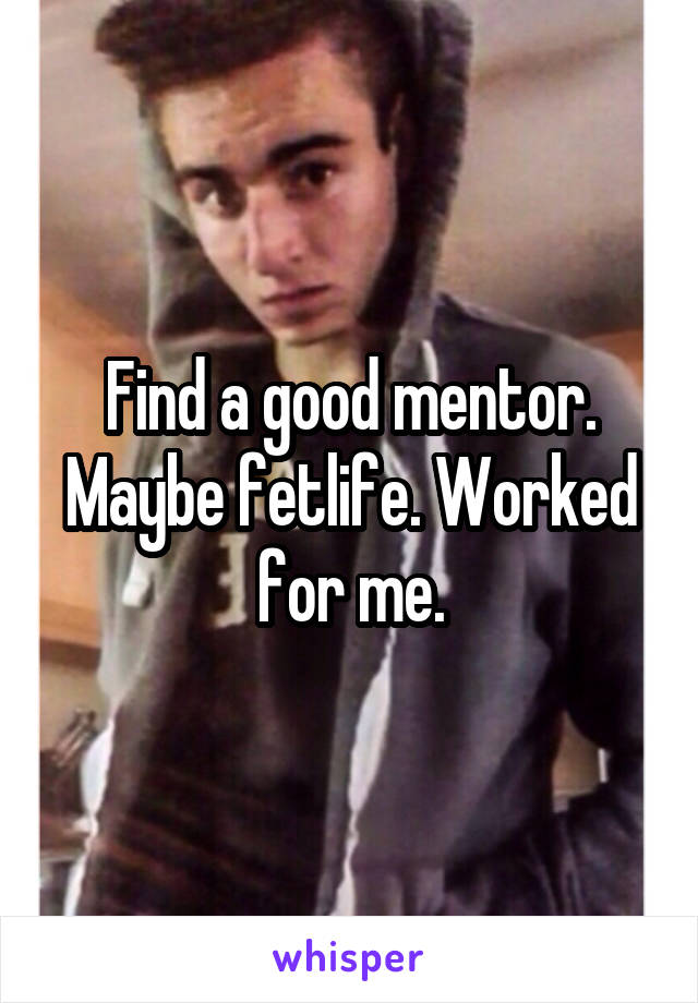 Find a good mentor. Maybe fetlife. Worked for me.