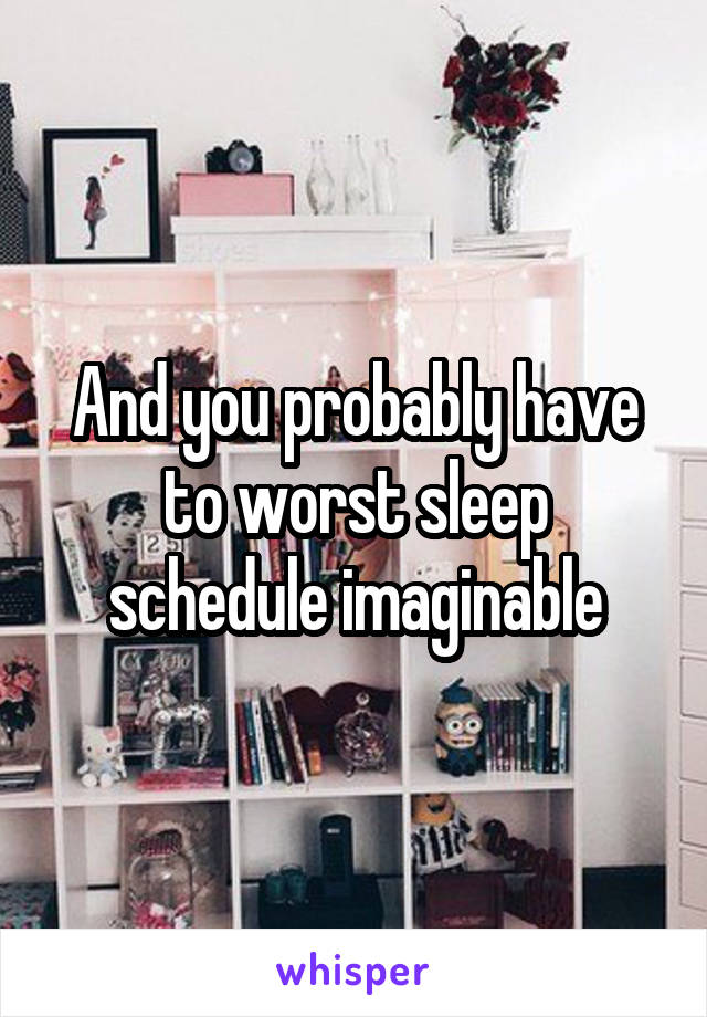 And you probably have to worst sleep schedule imaginable