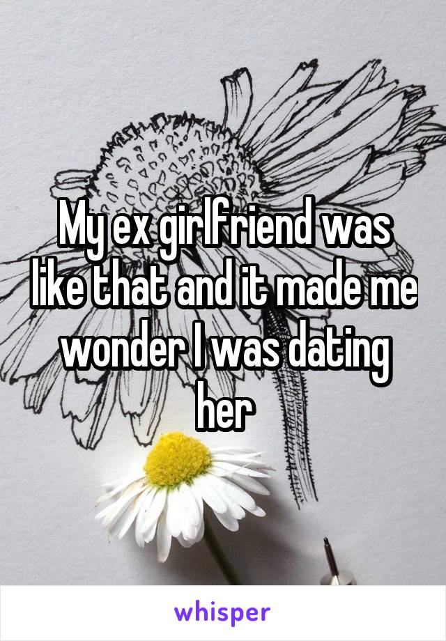 My ex girlfriend was like that and it made me wonder I was dating her