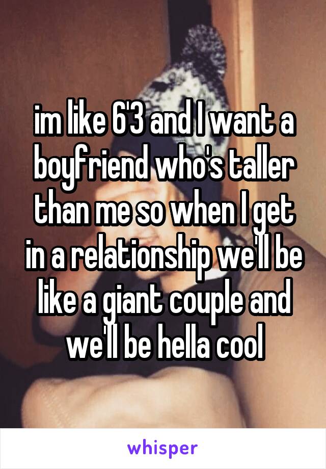 im like 6'3 and I want a boyfriend who's taller than me so when I get in a relationship we'll be like a giant couple and we'll be hella cool