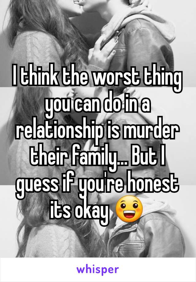 I think the worst thing you can do in a relationship is murder their family... But I guess if you're honest its okay 😀