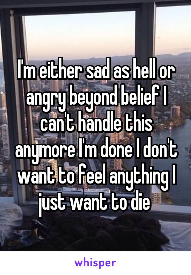 I'm either sad as hell or angry beyond belief I can't handle this anymore I'm done I don't want to feel anything I just want to die 