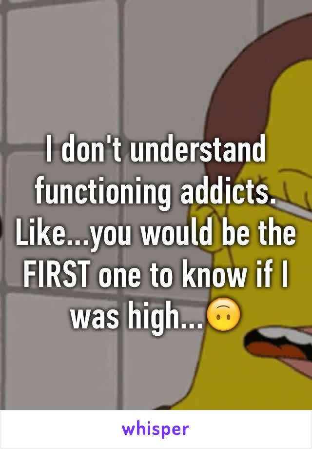 I don't understand functioning addicts. Like...you would be the FIRST one to know if I was high...🙃