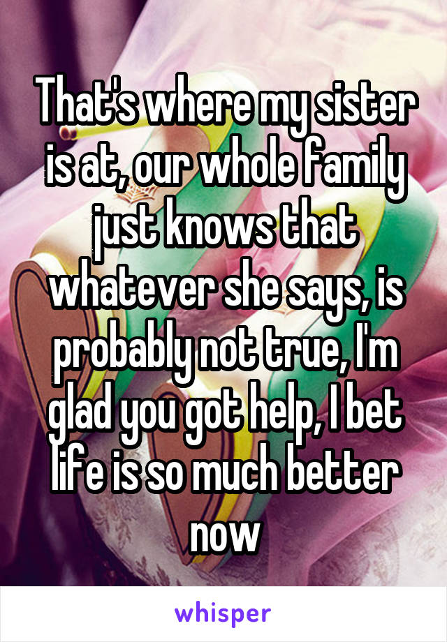 That's where my sister is at, our whole family just knows that whatever she says, is probably not true, I'm glad you got help, I bet life is so much better now