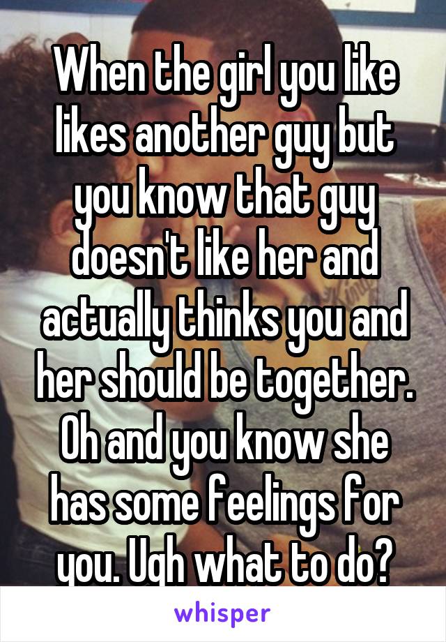 When the girl you like likes another guy but you know that guy doesn't like her and actually thinks you and her should be together. Oh and you know she has some feelings for you. Ugh what to do?