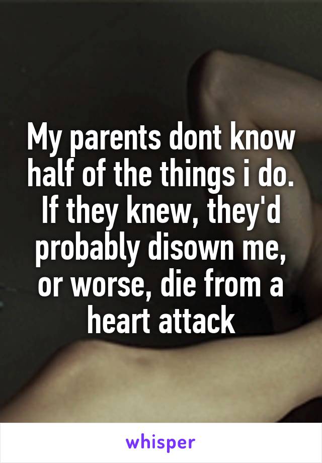 My parents dont know half of the things i do. If they knew, they'd probably disown me, or worse, die from a heart attack