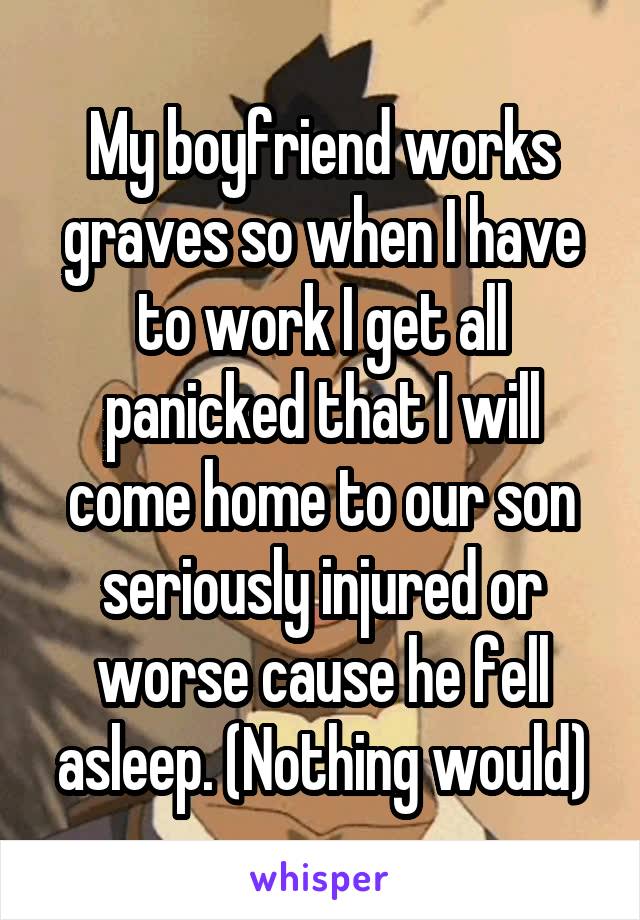 My boyfriend works graves so when I have to work I get all panicked that I will come home to our son seriously injured or worse cause he fell asleep. (Nothing would)