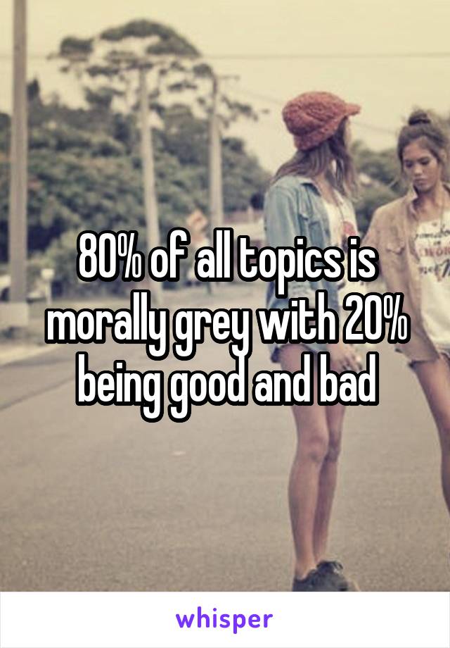 80% of all topics is morally grey with 20% being good and bad