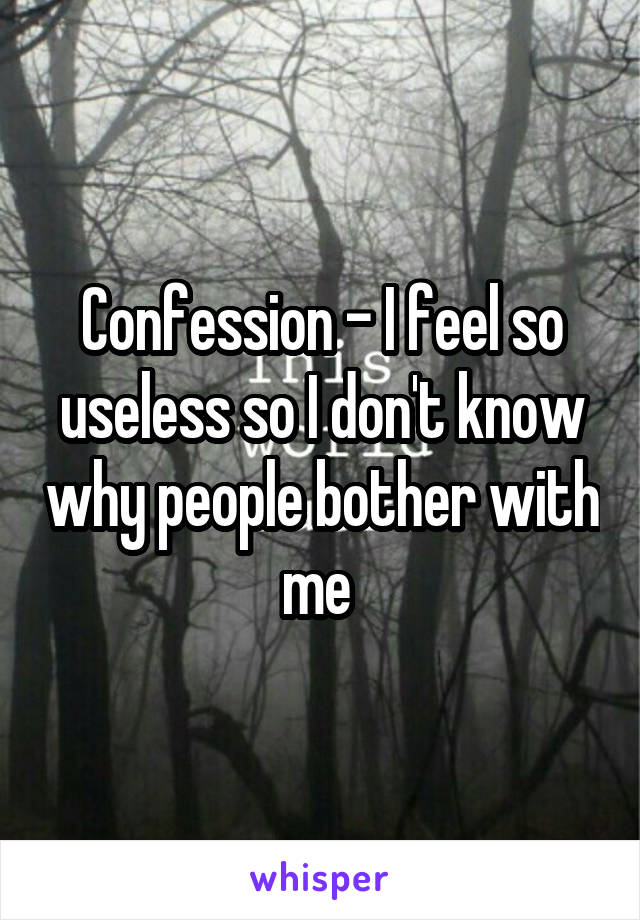 Confession - I feel so useless so I don't know why people bother with me 