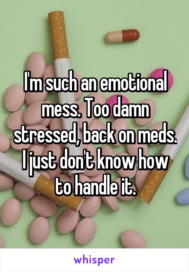 I'm such an emotional mess. Too damn stressed, back on meds. I just don't know how to handle it.
