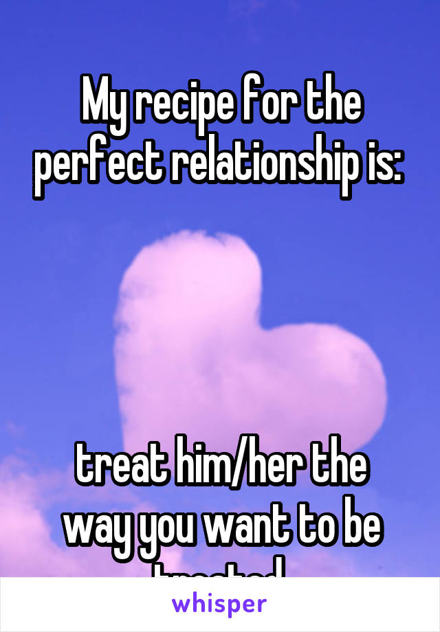 
My recipe for the perfect relationship is: 




treat him/her the way you want to be treated.
