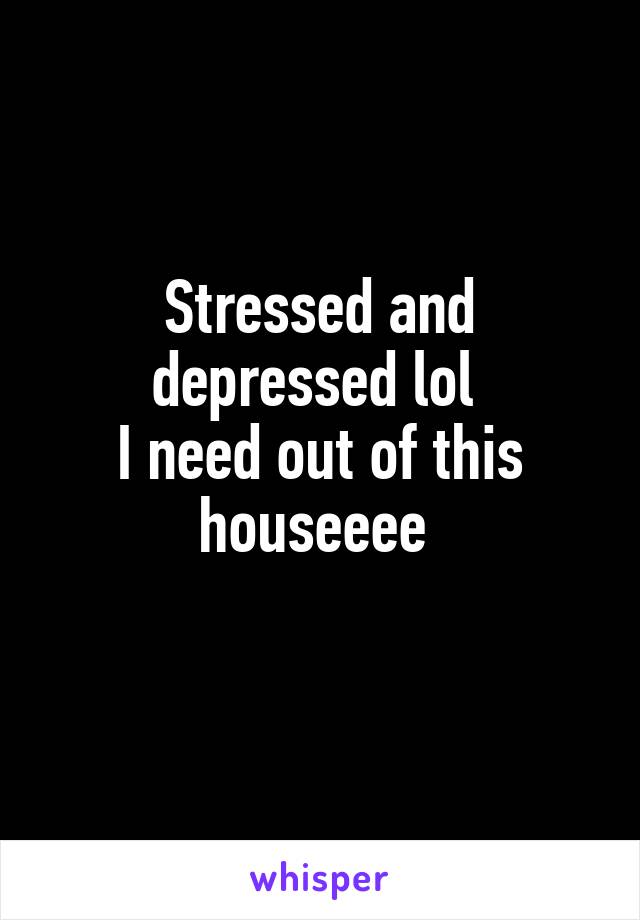 Stressed and depressed lol 
I need out of this houseeee 
