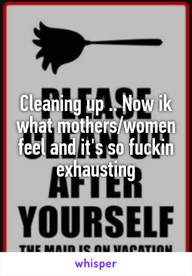 Cleaning up .. Now ik what mothers/women feel and it's so fuckin exhausting
