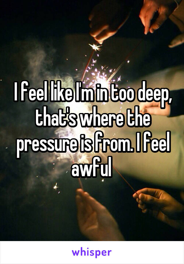 I feel like I'm in too deep, that's where the pressure is from. I feel awful 