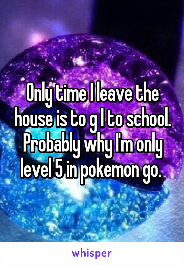 Only time I leave the house is to g I to school. Probably why I'm only level 5 in pokemon go. 