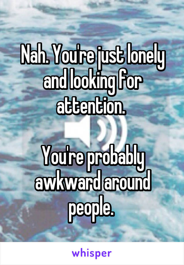 Nah. You're just lonely and looking for attention. 

You're probably awkward around people. 