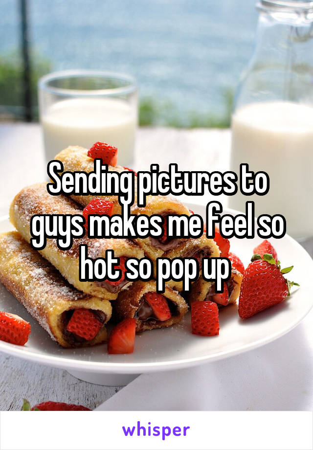 Sending pictures to guys makes me feel so hot so pop up 