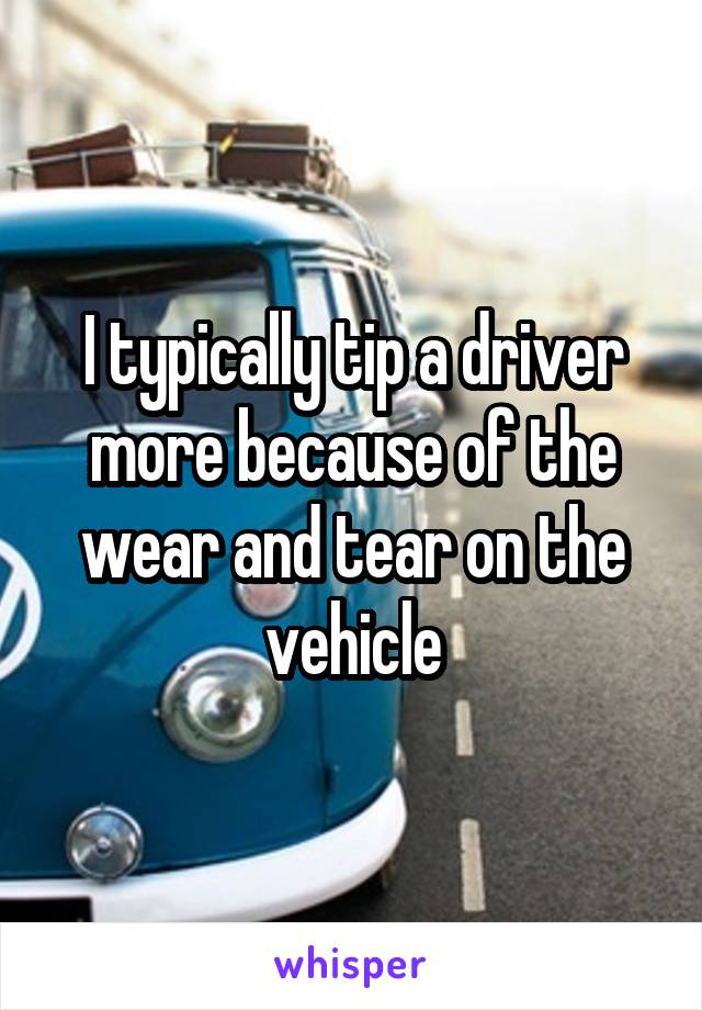 I typically tip a driver more because of the wear and tear on the vehicle
