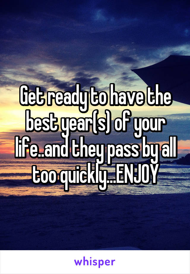 Get ready to have the best year(s) of your life..and they pass by all too quickly...ENJOY