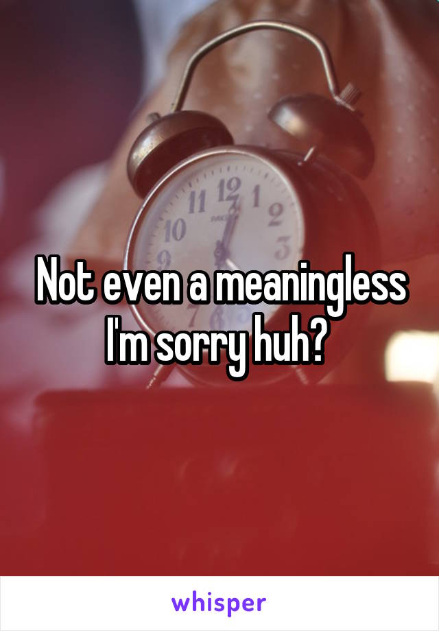 Not even a meaningless I'm sorry huh? 
