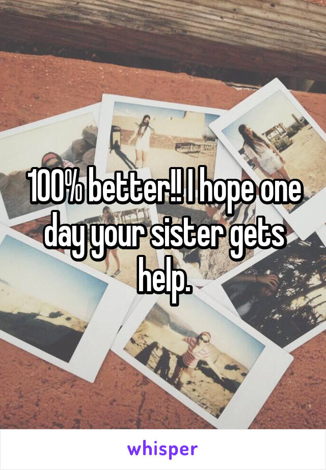 100% better!! I hope one day your sister gets help.