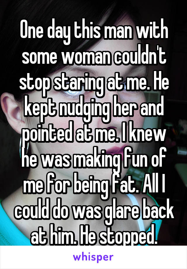 One day this man with some woman couldn't stop staring at me. He kept nudging her and pointed at me. I knew he was making fun of me for being fat. All I could do was glare back at him. He stopped.