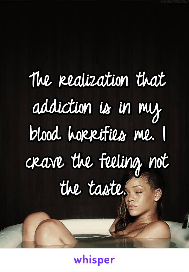 The realization that addiction is in my blood horrifies me. I crave the feeling not the taste. 