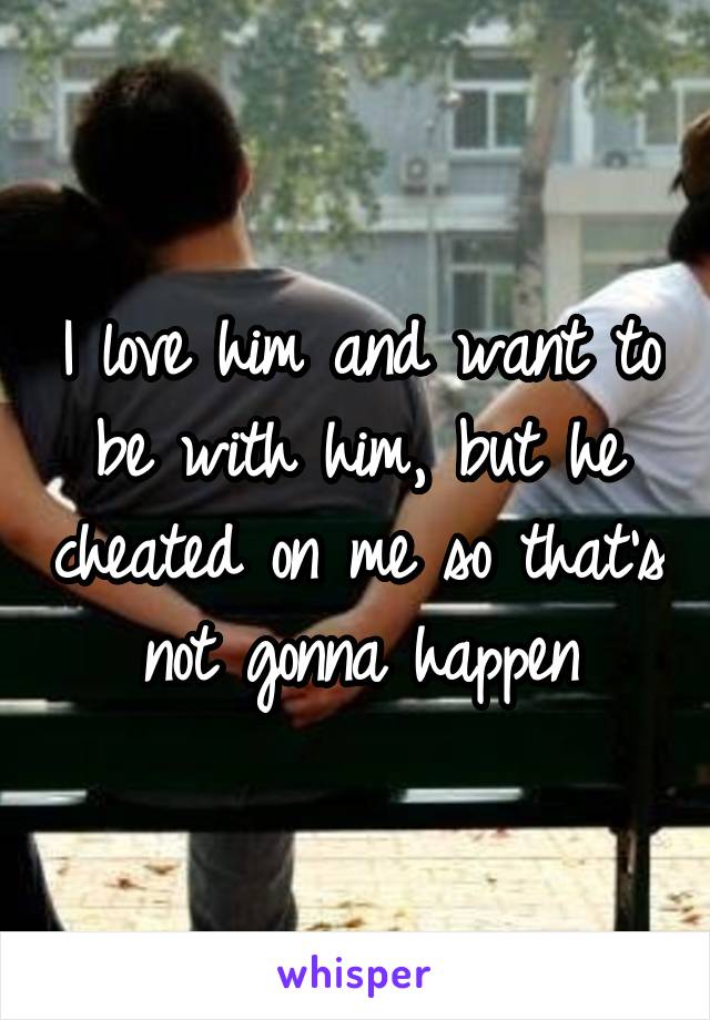 I love him and want to be with him, but he cheated on me so that's not gonna happen