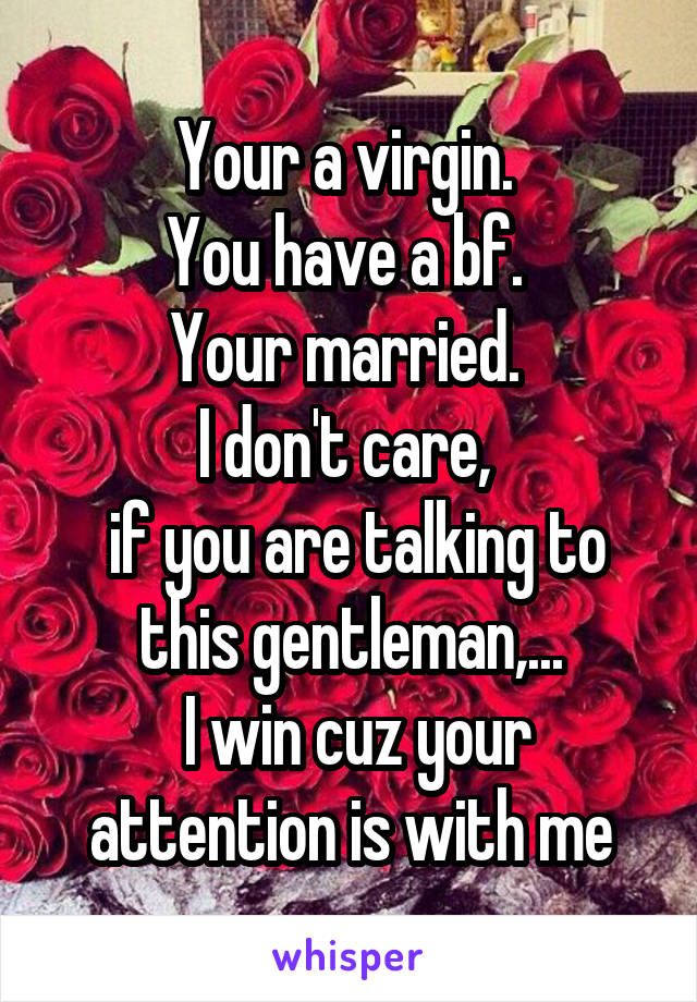 Your a virgin. 
You have a bf. 
Your married. 
I don't care, 
 if you are talking to this gentleman,...
 I win cuz your attention is with me