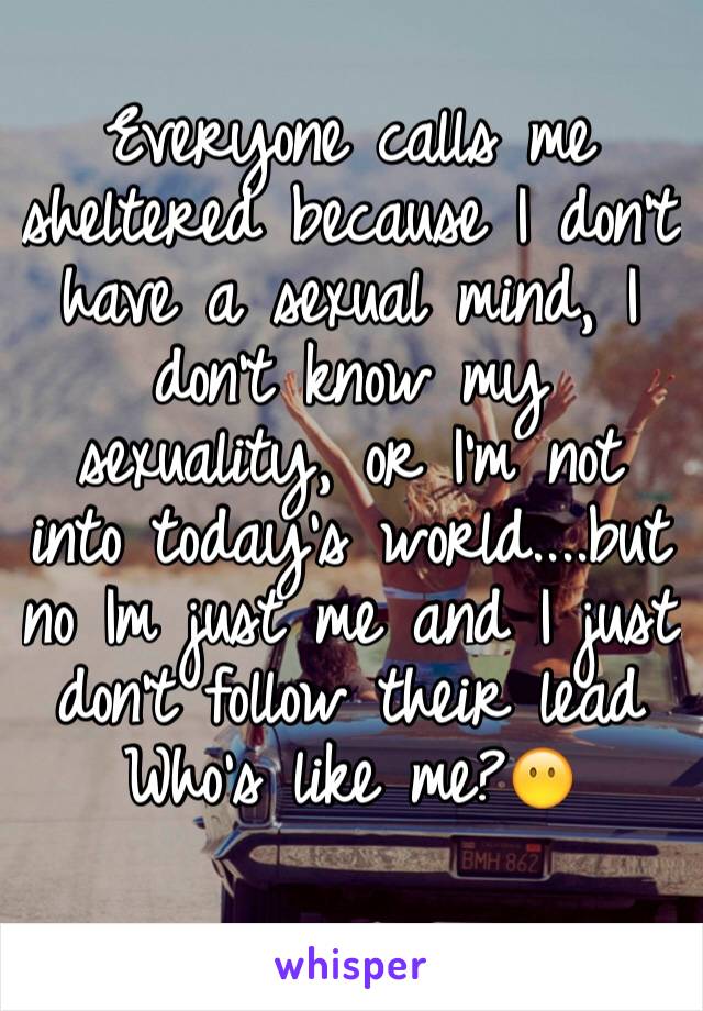 Everyone calls me sheltered because I don't have a sexual mind, I don't know my sexuality, or I'm not into today's world....but no Im just me and I just don't follow their lead
Who's like me?😶