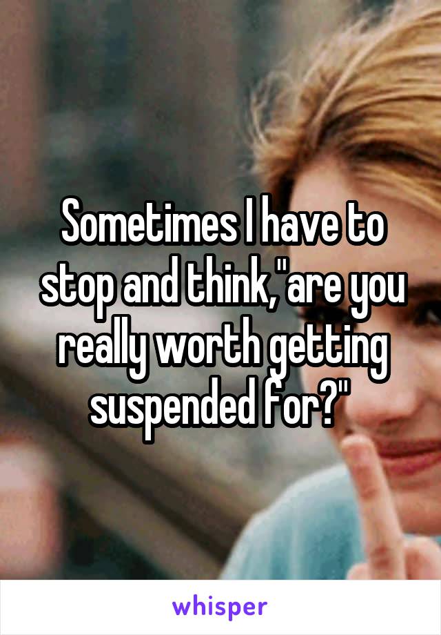 Sometimes I have to stop and think,"are you really worth getting suspended for?" 