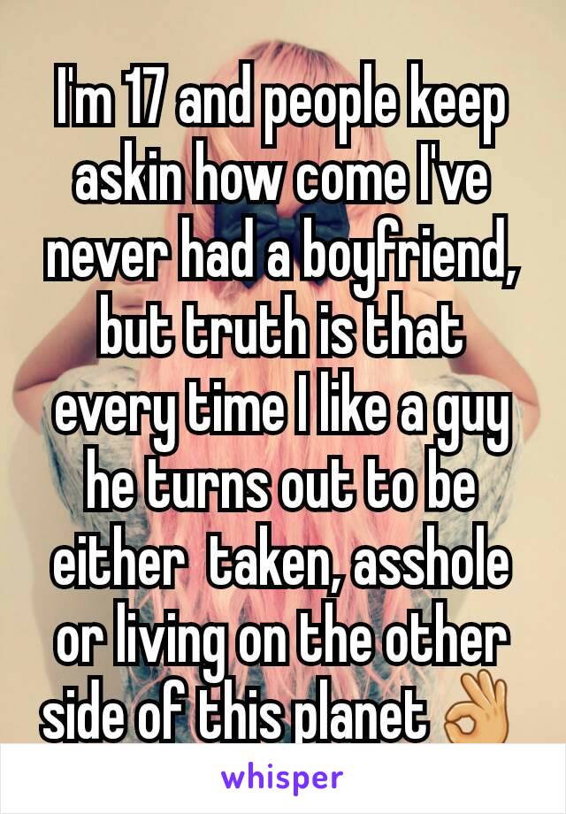 I'm 17 and people keep askin how come I've never had a boyfriend, but truth is that every time I like a guy he turns out to be either  taken, asshole or living on the other side of this planet👌