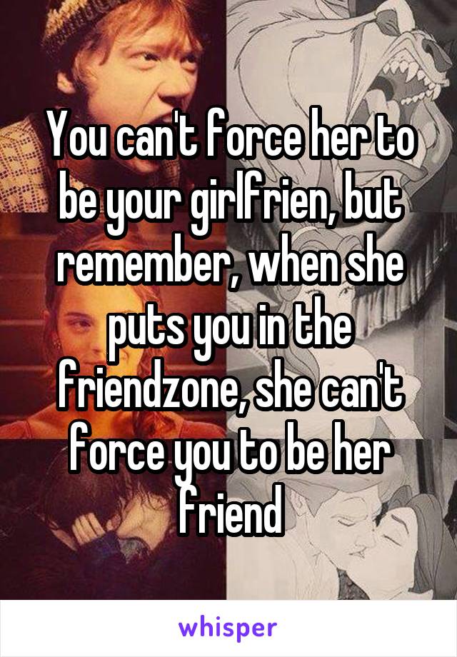 You can't force her to be your girlfrien, but remember, when she puts you in the friendzone, she can't force you to be her friend