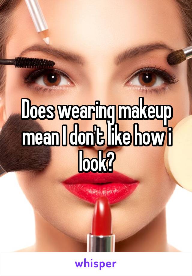 Does wearing makeup mean I don't like how i look?