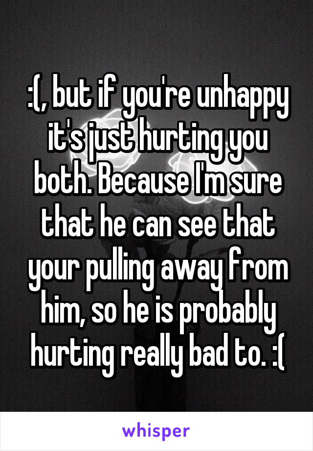 :(, but if you're unhappy it's just hurting you both. Because I'm sure that he can see that your pulling away from him, so he is probably hurting really bad to. :(