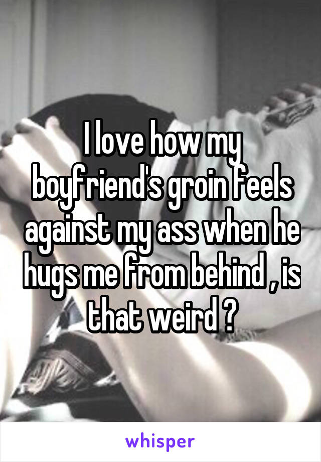 I love how my boyfriend's groin feels against my ass when he hugs me from behind , is that weird ?