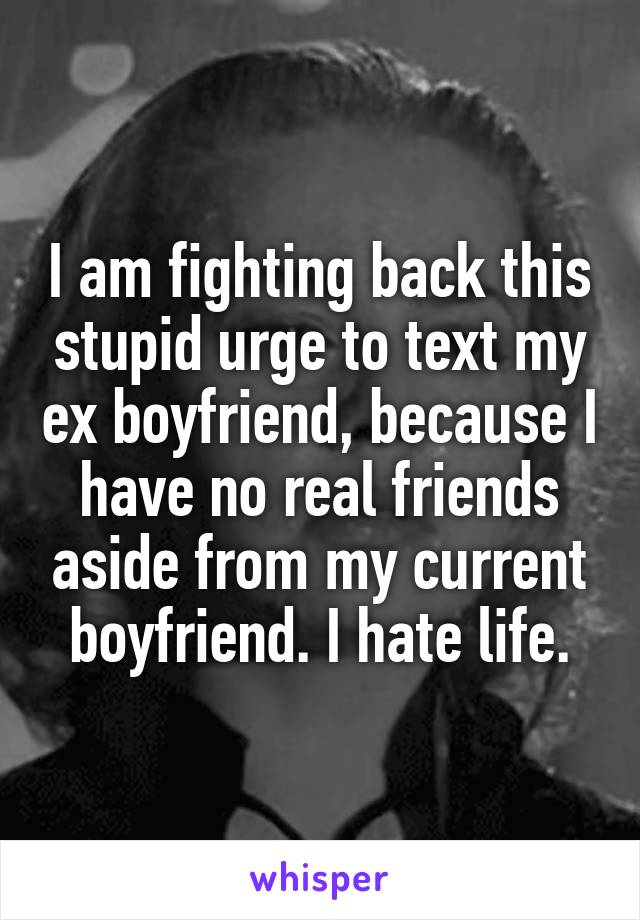 I am fighting back this stupid urge to text my ex boyfriend, because I have no real friends aside from my current boyfriend. I hate life.