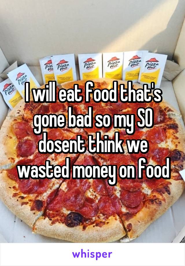 I will eat food that's gone bad so my SO dosent think we wasted money on food